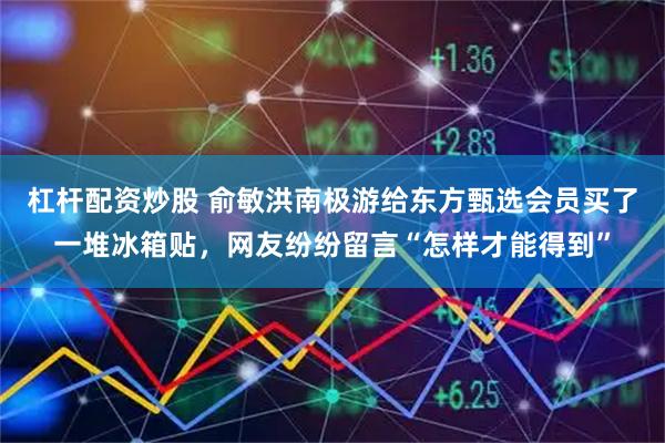 杠杆配资炒股 俞敏洪南极游给东方甄选会员买了一堆冰箱贴，网友纷纷留言“怎样才能得到”