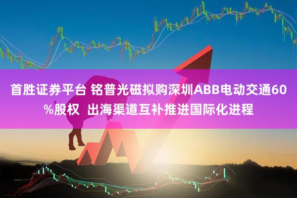 首胜证券平台 铭普光磁拟购深圳ABB电动交通60%股权  出海渠道互补推进国际化进程