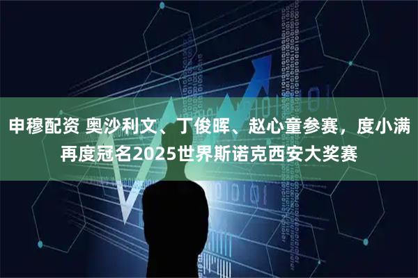 申穆配资 奥沙利文、丁俊晖、赵心童参赛，度小满再度冠名2025世界斯诺克西安大奖赛