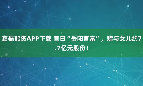 鑫福配资APP下载 昔日“岳阳首富”，赠与女儿约7.7亿元股份！