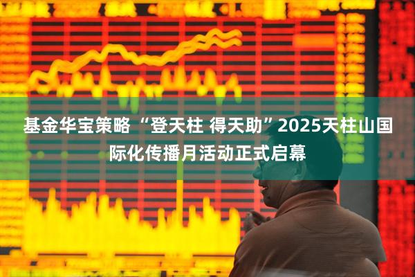 基金华宝策略 “登天柱 得天助”2025天柱山国际化传播月活动正式启幕