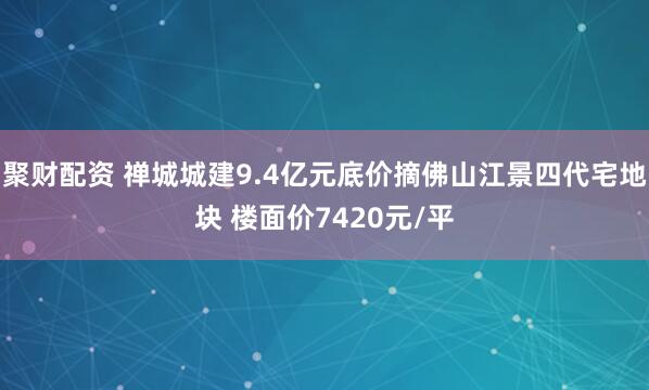 聚财配资 禅城城建9.4亿元底价摘佛山江景四代宅地块 楼面价7420元/平