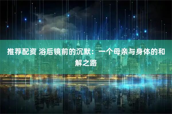 推荐配资 浴后镜前的沉默：一个母亲与身体的和解之路