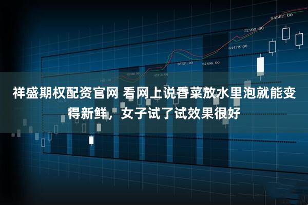 祥盛期权配资官网 看网上说香菜放水里泡就能变得新鲜，女子试了试效果很好