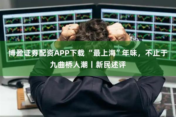 博盈证券配资APP下载 “最上海”年味，不止于九曲桥人潮丨新民述评