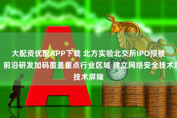 大配资优配APP下载 北方实验北交所IPO预披露：前沿研发加码覆盖重点行业区域 建立网络安全技术屏障