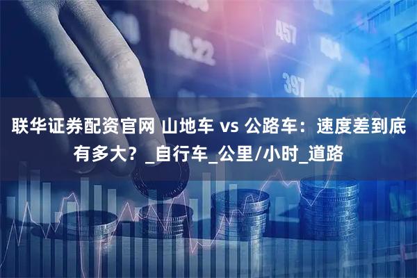 联华证券配资官网 山地车 vs 公路车：速度差到底有多大？_自行车_公里/小时_道路