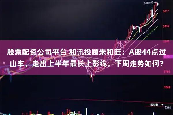 股票配资公司平台 和讯投顾朱和旺：A股44点过山车，走出上半年最长上影线，下周走势如何？