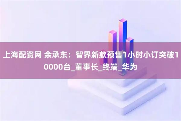 上海配资网 余承东：智界新款预售1小时小订突破10000台_董事长_终端_华为