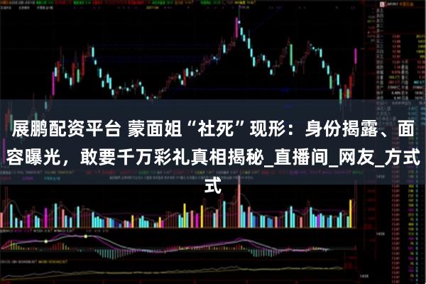 展鹏配资平台 蒙面姐“社死”现形：身份揭露、面容曝光，敢要千万彩礼真相揭秘_直播间_网友_方式