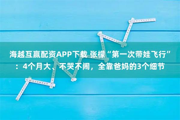 海越互赢配资APP下载 张檬“第一次带娃飞行”：4个月大、不哭不闹，全靠爸妈的3个细节